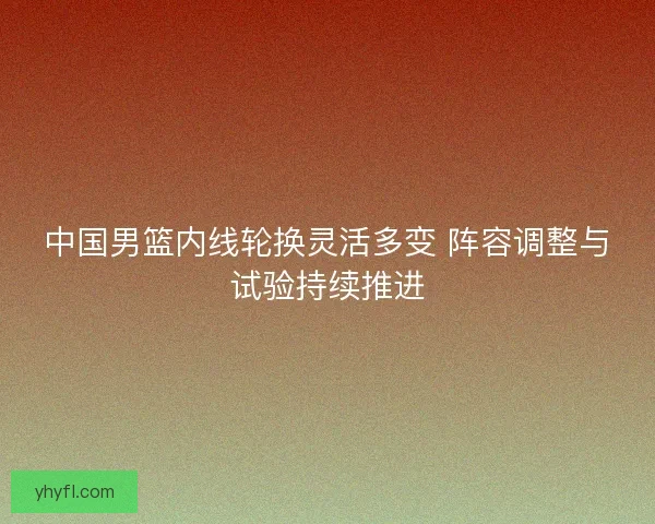 中国男篮内线轮换灵活多变 阵容调整与试验持续推进