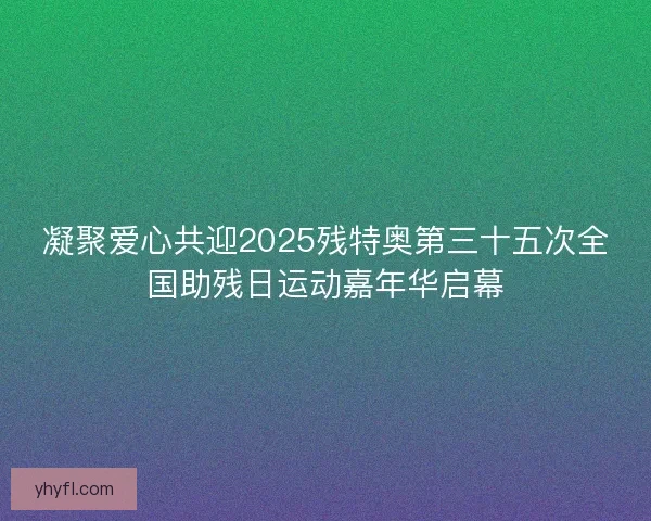 凝聚爱心共迎2025残特奥第三十五次全国助残日运动嘉年华启幕