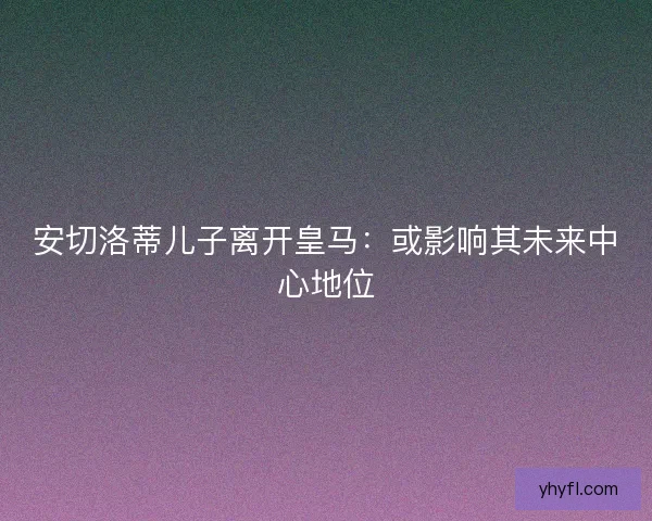 安切洛蒂儿子离开皇马：或影响其未来中心地位